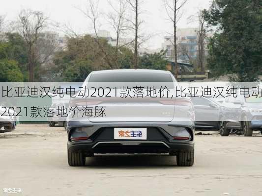 比亚迪汉纯电动2021款落地价,比亚迪汉纯电动2021款落地价海豚